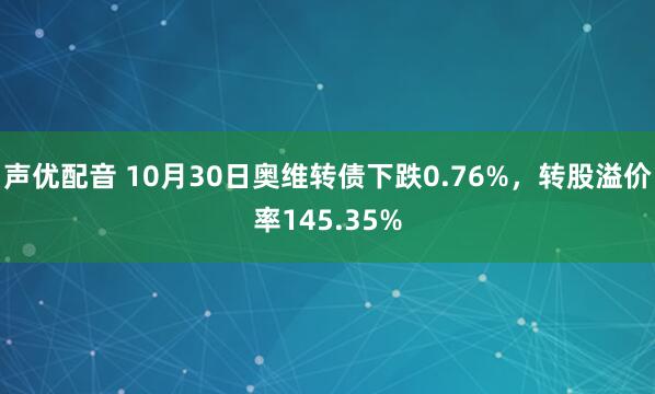声优配音 10月30日奥维转债下跌0.76%，转股溢价率145.35%