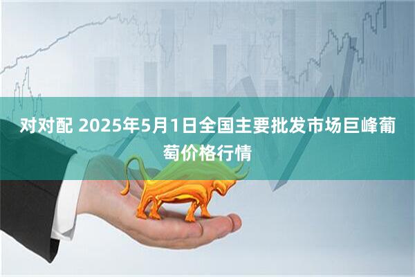 对对配 2025年5月1日全国主要批发市场巨峰葡萄价格行情