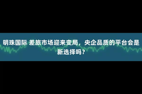 明珠国际 差旅市场迎来变局，央企品质的平台会是新选择吗？