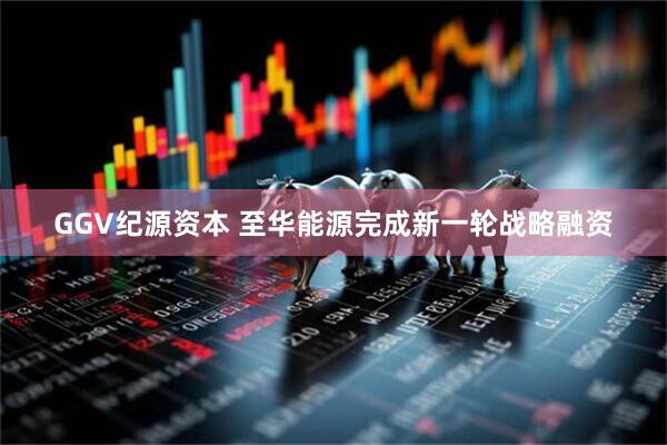 GGV纪源资本 至华能源完成新一轮战略融资