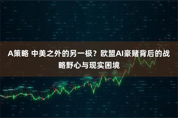 A策略 中美之外的另一极？欧盟AI豪赌背后的战略野心与现实困境