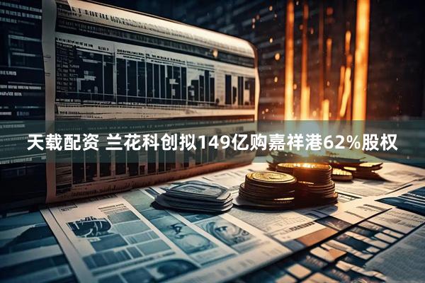 天载配资 兰花科创拟149亿购嘉祥港62%股权