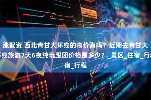 涨配资 西北青甘大环线的物价高吗？近期去青甘大环线旅游7天6夜纯玩跟团价格是多少？_景区_住宿_行程