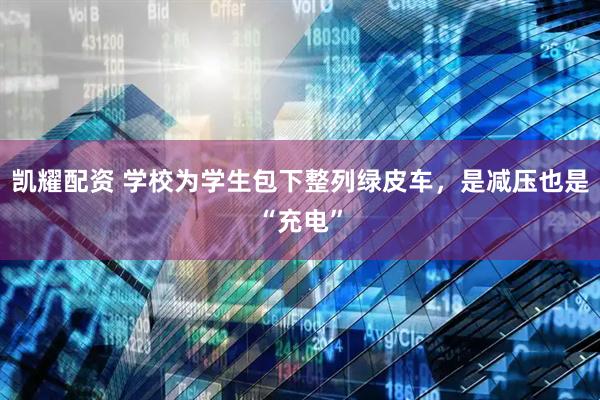 凯耀配资 学校为学生包下整列绿皮车，是减压也是“充电”
