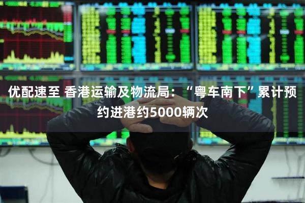 优配速至 香港运输及物流局：“粤车南下”累计预约进港约5000辆次